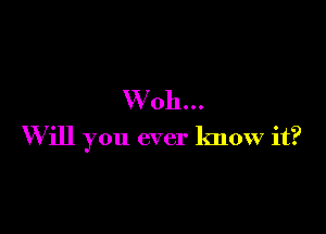 W'oh...

W ill you ever know it?