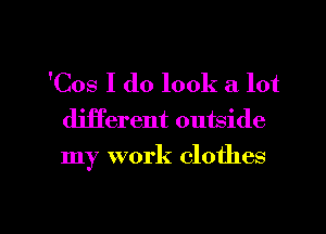 'Cos I do look a lot
djjferent outside
my work clothes

g