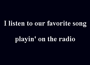 I listen to our favorite song

playin' on the radio