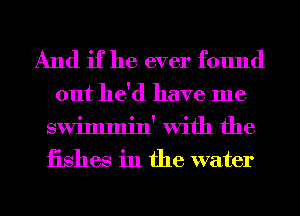 And if he ever found

out he'd have me
swimmin' With the
iishes in the water