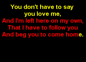 You don't have to say
you love me,
And I'm left here on my own,
That I have to follow you
And beg you to come home.