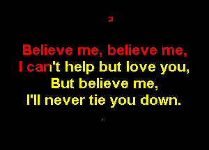 3

Believe me, believe me,
I can't help but love you,

But believe me,
I'll never tie you down.