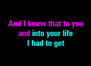 And I knew that to you

and into your life
I had to get