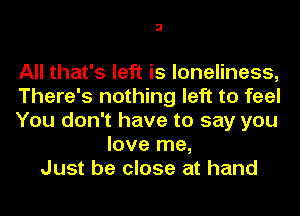 3

All that's left is loneliness,
There's nothing left to feel
You don't have to say you
love me,
Just be close at hand