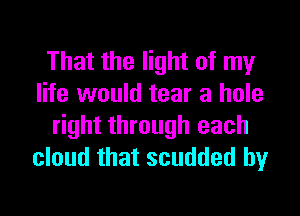 That the light of my
life would tear a hole

right through each
cloud that scudded by