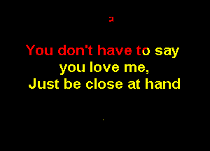 3

You don't have to say
you love me,

Just be close at hand