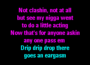 Not clashin, not at all
but see my nigga went
to do a little acting
Now that's for anyone askin
any one pass em
Drip drip drop there

goes an eargasm l