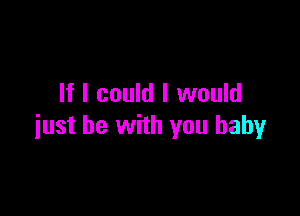 If I could I would

just be with you baby