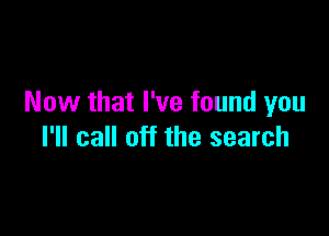 Now that I've found you

I'll call off the search