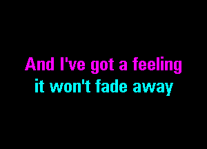 And I've got a feeling

it won't fade away