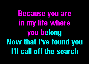 Because you are
in my life where

you belong
Now that I've found you
I'll call off the search