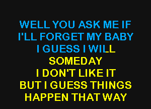WELL YOU ASK ME IF
I'LL FORG ET MY BABY
I GUESS I WILL
SOMEDAY
I DON'T LIKE IT
BUT I GUESS THINGS
HAPPEN THAT WAY