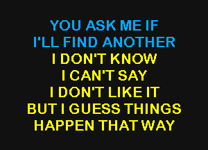 YOU ASK ME IF
I'LL FIND ANOTHER
I DON'T KNOW
I CAN'T SAY
I DON'T LIKE IT
BUT I GUESS THINGS
HAPPEN THAT WAY