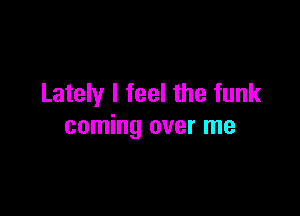 Lately I feel the funk

coming over me