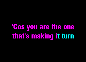 'Cos you are the one

that's making it turn