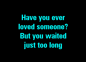 Have you ever
loved someone?

But you waited
just too long