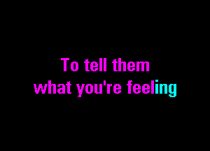 To tell them

what you're feeling