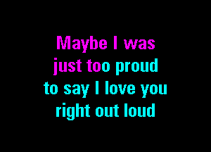 Maybe I was
iust too proud

to say I love you
right out loud