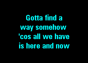 Gotta find a
way somehow

'cos all we have
is here and now