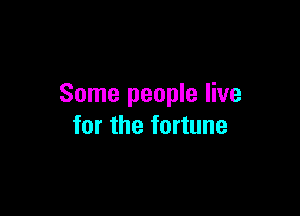 Some people live

for the fortune