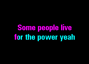 Some people live

for the power yeah