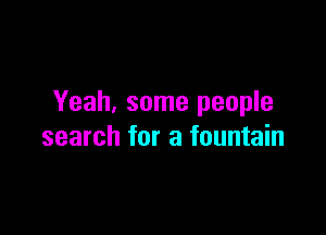 Yeah. some people

search for a fountain
