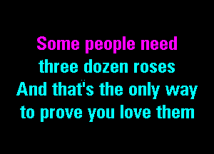 Some people need
three dozen roses

And that's the only way
to prove you love them