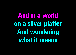 And in a world
on a silver platter

And wondering
what it means