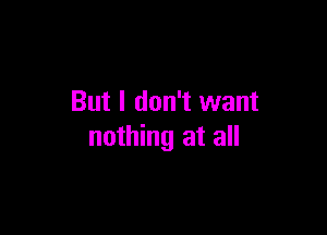 But I don't want

nothing at all