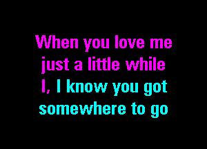 When you love me
just a little while

I. I know you got
somewhere to go