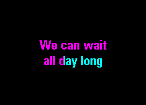 We can wait

all day long