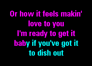 Or how it feels makin'
love to you

I'm ready to get it
baby if you've got it
to dish out