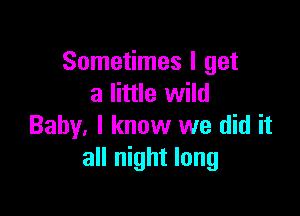 Sometimes I get
a little wild

Baby. I know we did it
all night long