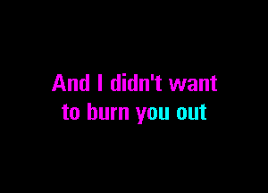 And I didn't want

to burn you out
