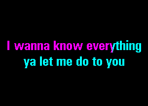 I wanna know everything

ya let me do to you