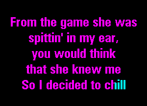 From the game she was
spittin' in my ear,
you would think

that she knew me

So I decided to chill