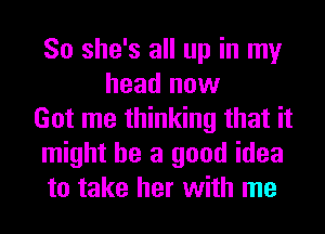 So she's all up in my
head now
Got me thinking that it
might be a good idea
to take her with me