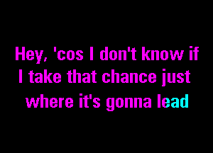 Hey. 'cos I don't know if

I take that chance just
where it's gonna lead