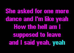 She asked for one more
dance and I'm like yeah
How the hell am I
supposed to leave
and I said yeah, yeah