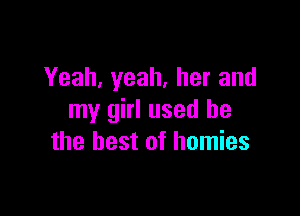 Yeah, yeah, her and

my girl used he
the best of homies