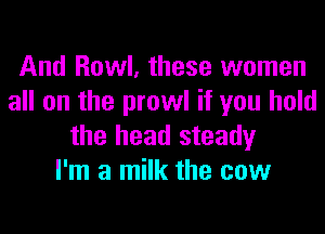 And Howl, these women
all on the prowl if you hold

the head steady
I'm a milk the cow
