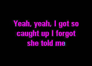 Yeah, yeah, I got so

caught up I forgot
she told me