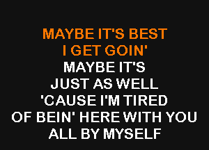 MAYBE IT'S BEST
I GET GOIN'
MAYBE IT'S
JUST AS WELL
'CAUSE I'M TIRED
OF BEIN' HEREWITH YOU
ALL BY MYSELF