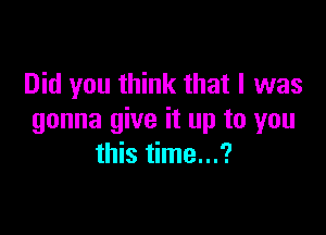 Did you think that I was

gonna give it up to you
this time...?