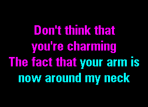 Don't think that
you're charming
The fact that your arm is
now around my neck