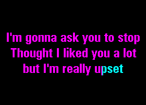 I'm gonna ask you to stop

Thought I liked you a lot
but I'm really upset