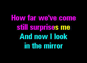 How far we've come
still surprises me

And now I look
in the mirror