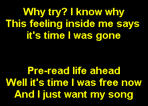 Why try? I know why
This feeling inside me says
it's time I was gone

Pre-read life ahead
Well it's time I was free now
And I just want my song