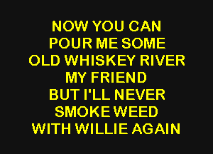 NOW YOU CAN
POUR ME SOME
OLD WHISKEY RIVER
MY FRIEND
BUT I'LL NEVER
SMOKEWEED
WITH WILLIE AGAIN