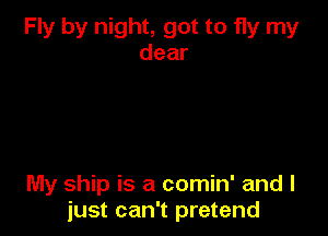 Fly by night, got to fly my
dear

My ship is a comin' and I
just can't pretend
